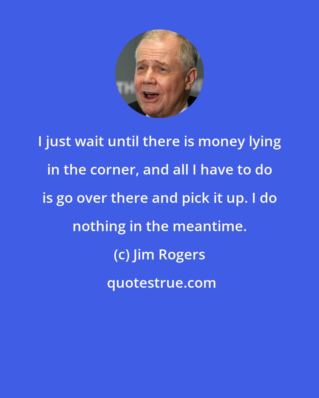 Jim Rogers: I just wait until there is money lying in the corner, and all I have to do is go over there and pick it up. I do nothing in the meantime.