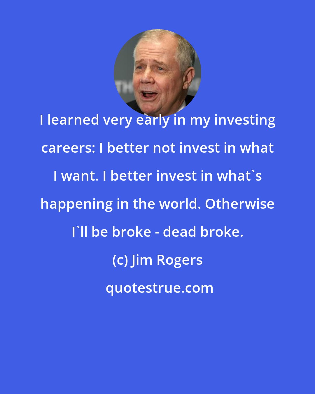 Jim Rogers: I learned very early in my investing careers: I better not invest in what I want. I better invest in what's happening in the world. Otherwise I'll be broke - dead broke.