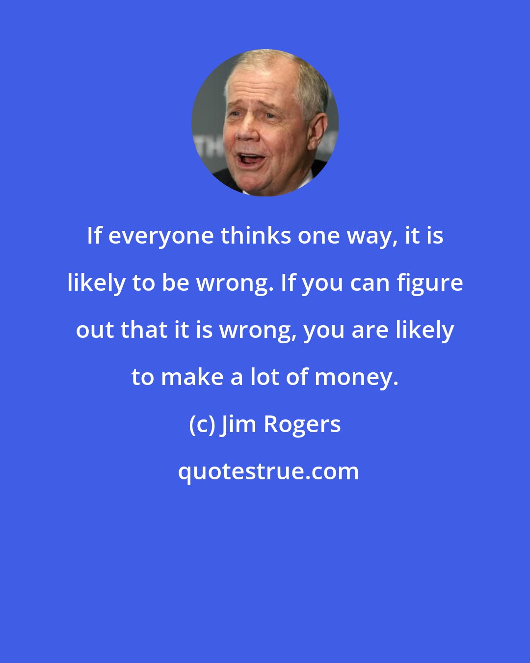 Jim Rogers: If everyone thinks one way, it is likely to be wrong. If you can figure out that it is wrong, you are likely to make a lot of money.
