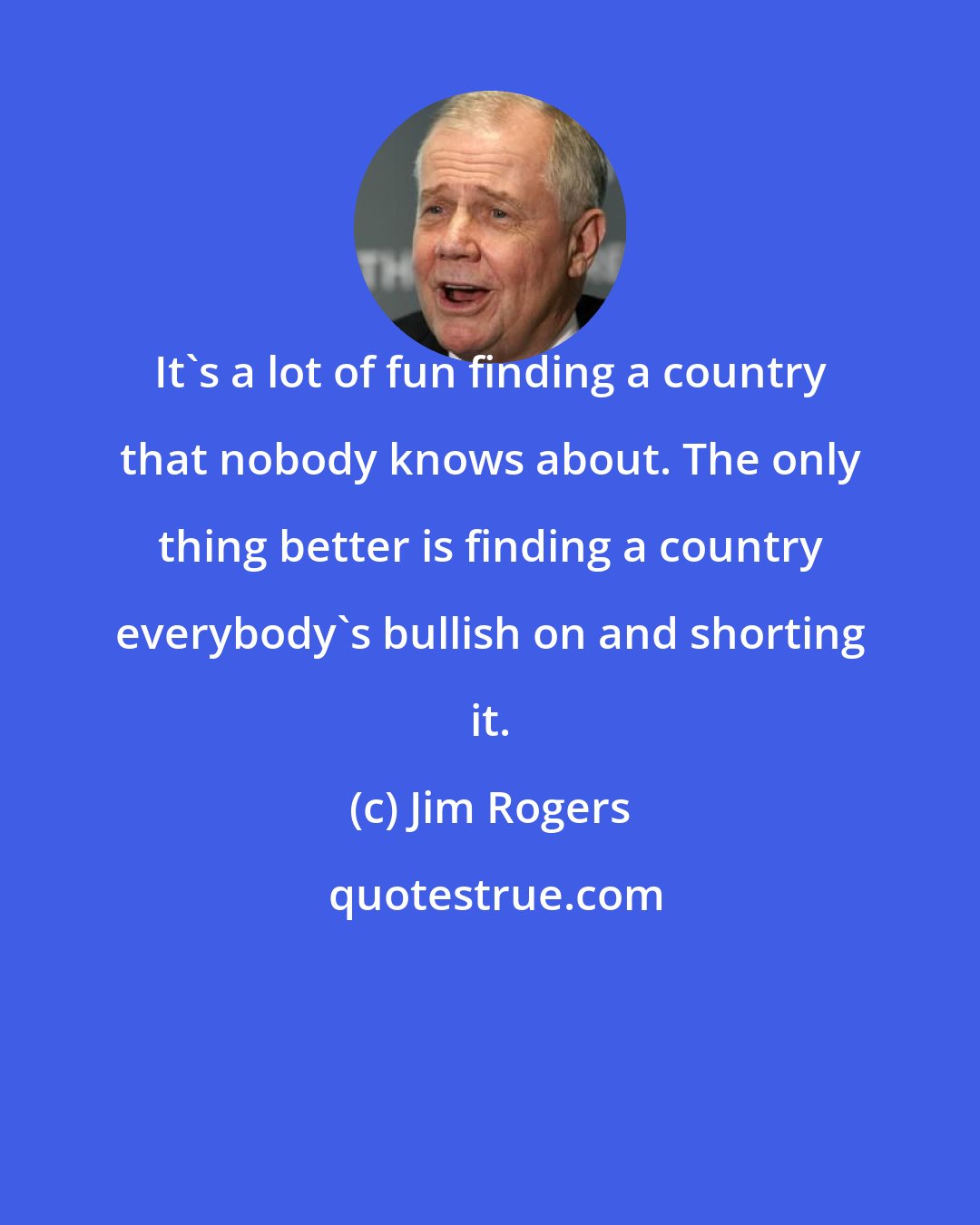 Jim Rogers: It's a lot of fun finding a country that nobody knows about. The only thing better is finding a country everybody's bullish on and shorting it.