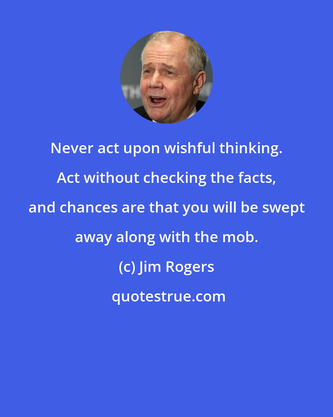 Jim Rogers: Never act upon wishful thinking. Act without checking the facts, and chances are that you will be swept away along with the mob.