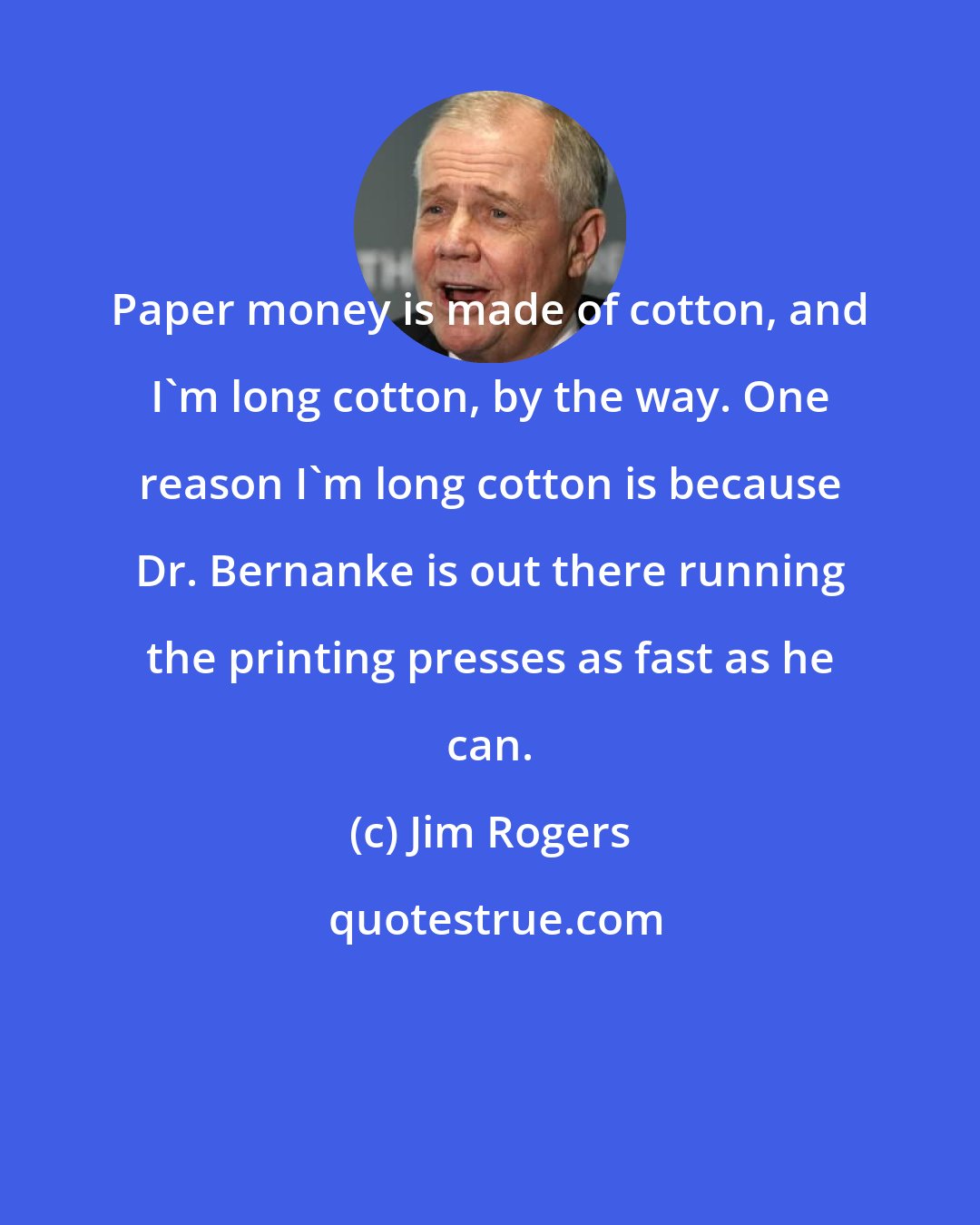 Jim Rogers: Paper money is made of cotton, and I'm long cotton, by the way. One reason I'm long cotton is because Dr. Bernanke is out there running the printing presses as fast as he can.