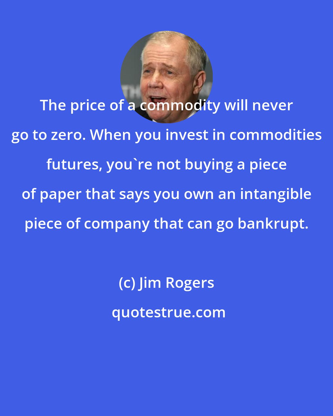 Jim Rogers: The price of a commodity will never go to zero. When you invest in commodities futures, you're not buying a piece of paper that says you own an intangible piece of company that can go bankrupt.