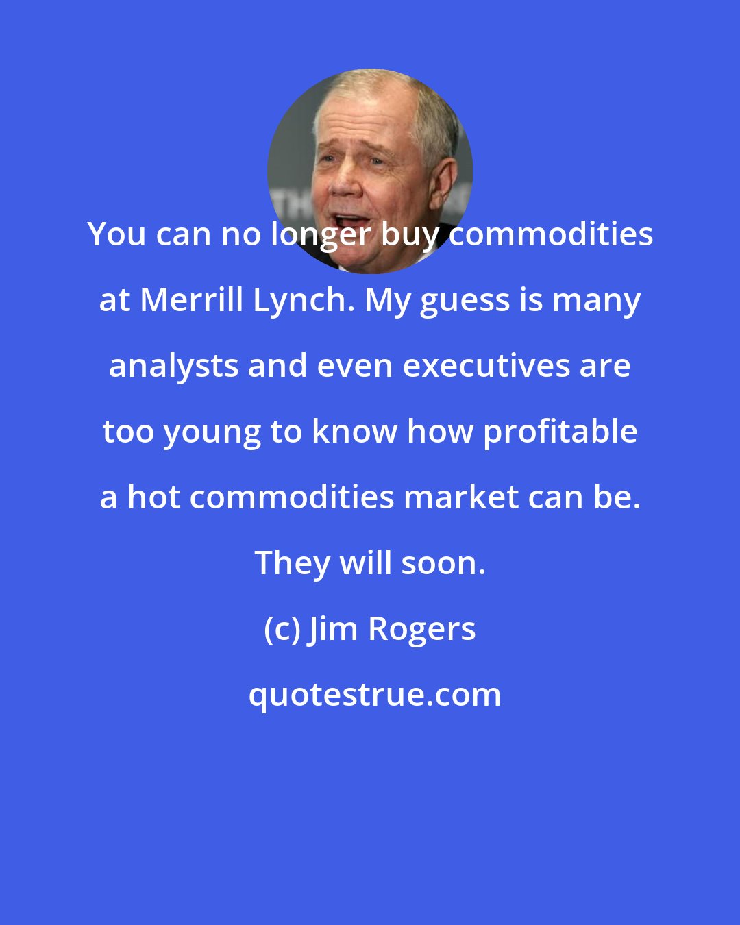 Jim Rogers: You can no longer buy commodities at Merrill Lynch. My guess is many analysts and even executives are too young to know how profitable a hot commodities market can be. They will soon.