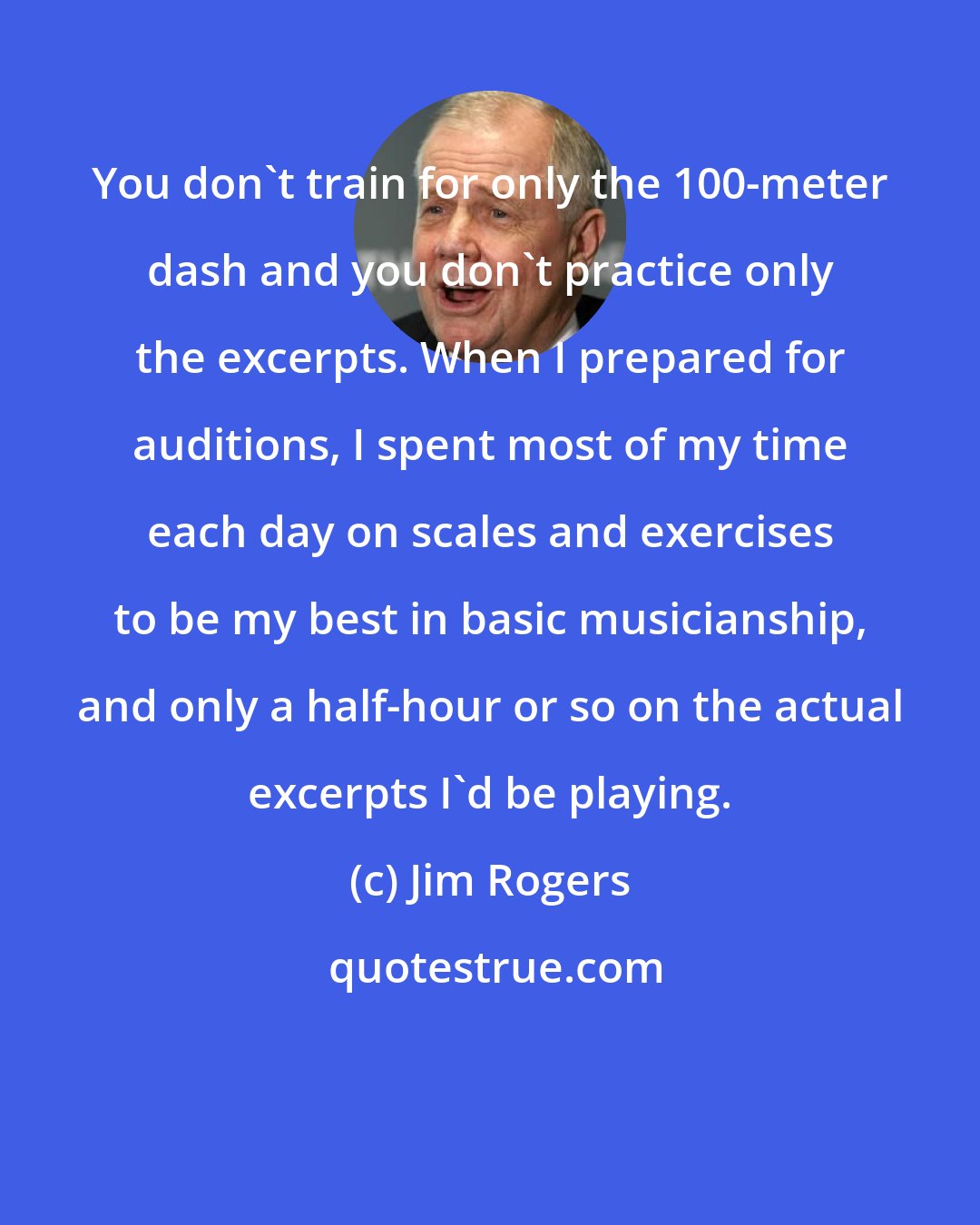 Jim Rogers: You don't train for only the 100-meter dash and you don't practice only the excerpts. When I prepared for auditions, I spent most of my time each day on scales and exercises to be my best in basic musicianship, and only a half-hour or so on the actual excerpts I'd be playing.