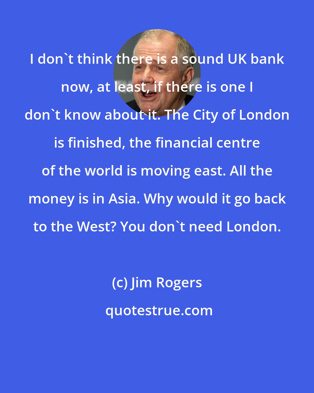 Jim Rogers: I don't think there is a sound UK bank now, at least, if there is one I don't know about it. The City of London is finished, the financial centre of the world is moving east. All the money is in Asia. Why would it go back to the West? You don't need London.
