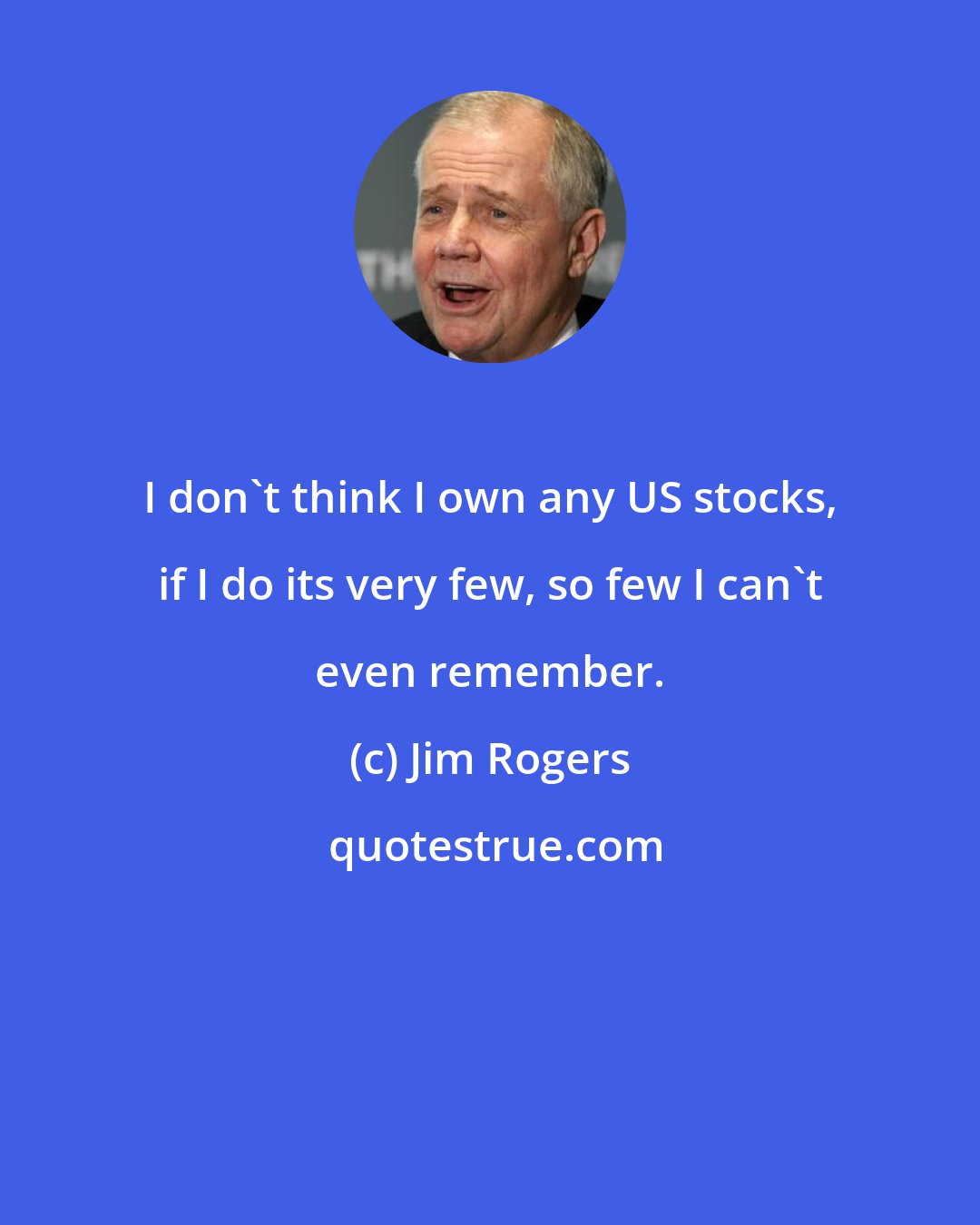 Jim Rogers: I don`t think I own any US stocks, if I do its very few, so few I can`t even remember.