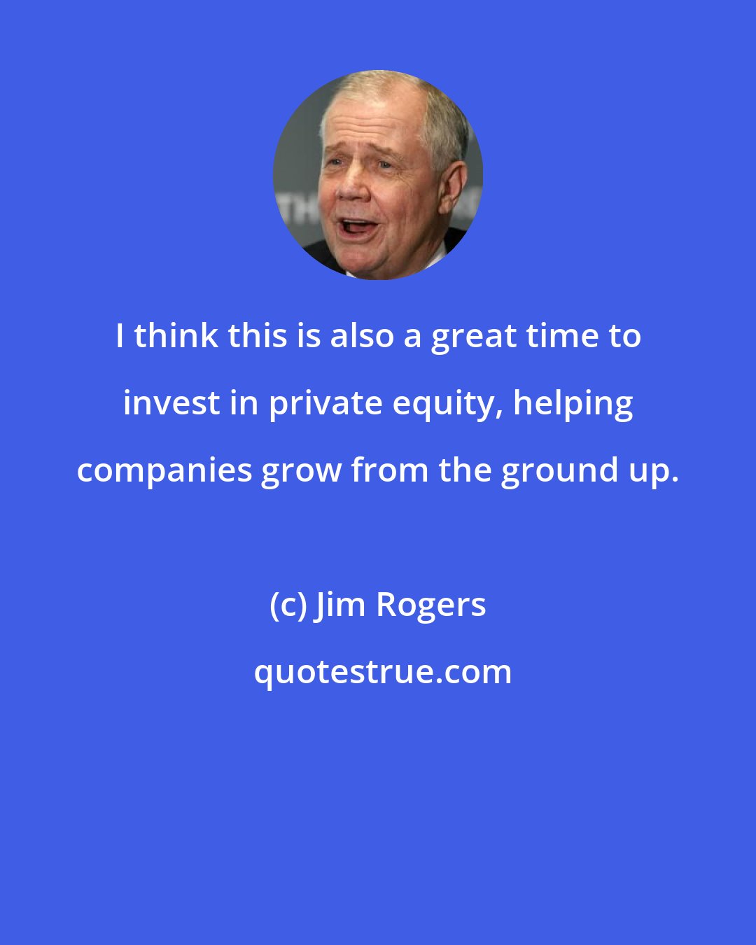 Jim Rogers: I think this is also a great time to invest in private equity, helping companies grow from the ground up.