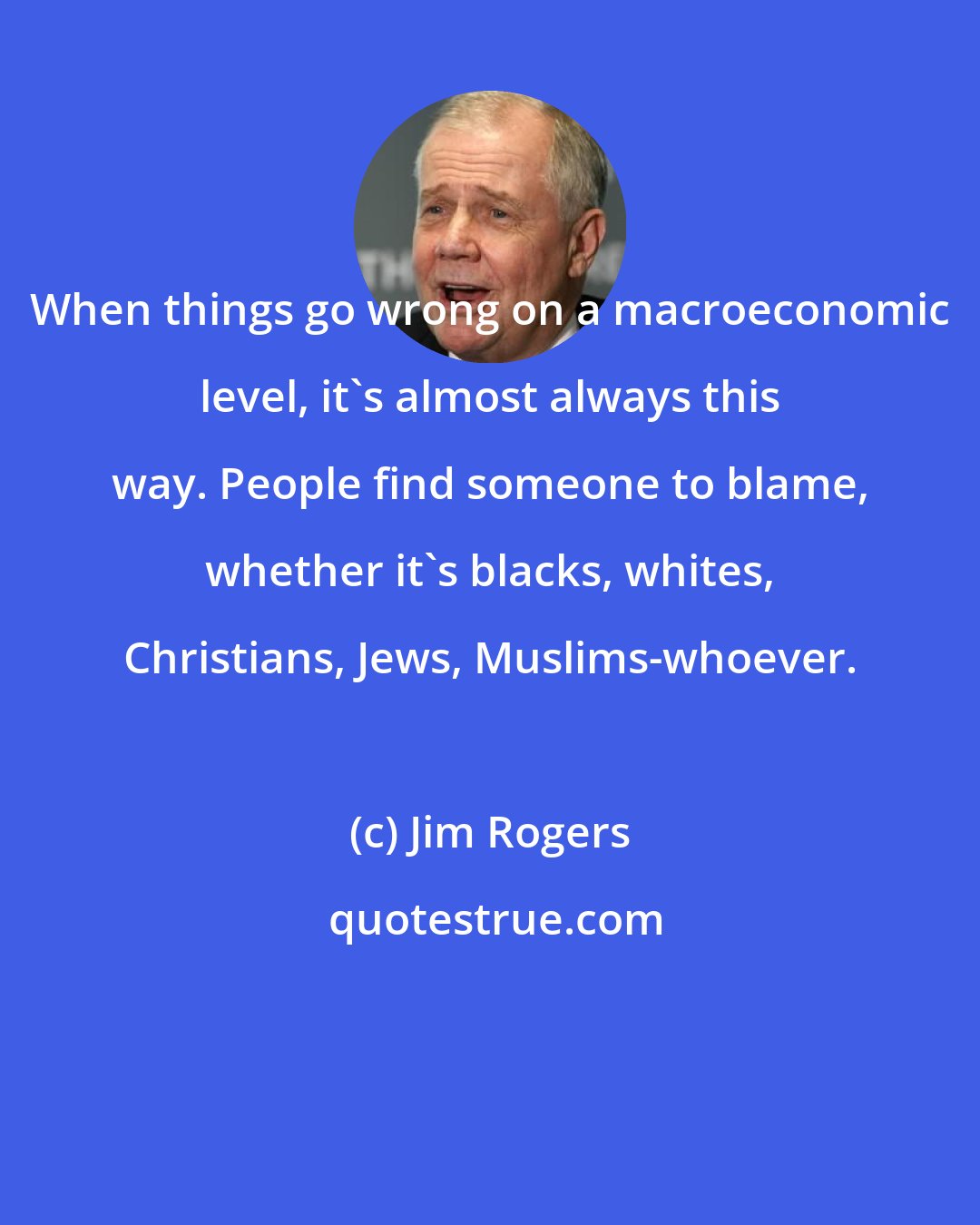 Jim Rogers: When things go wrong on a macroeconomic level, it's almost always this way. People find someone to blame, whether it's blacks, whites, Christians, Jews, Muslims-whoever.