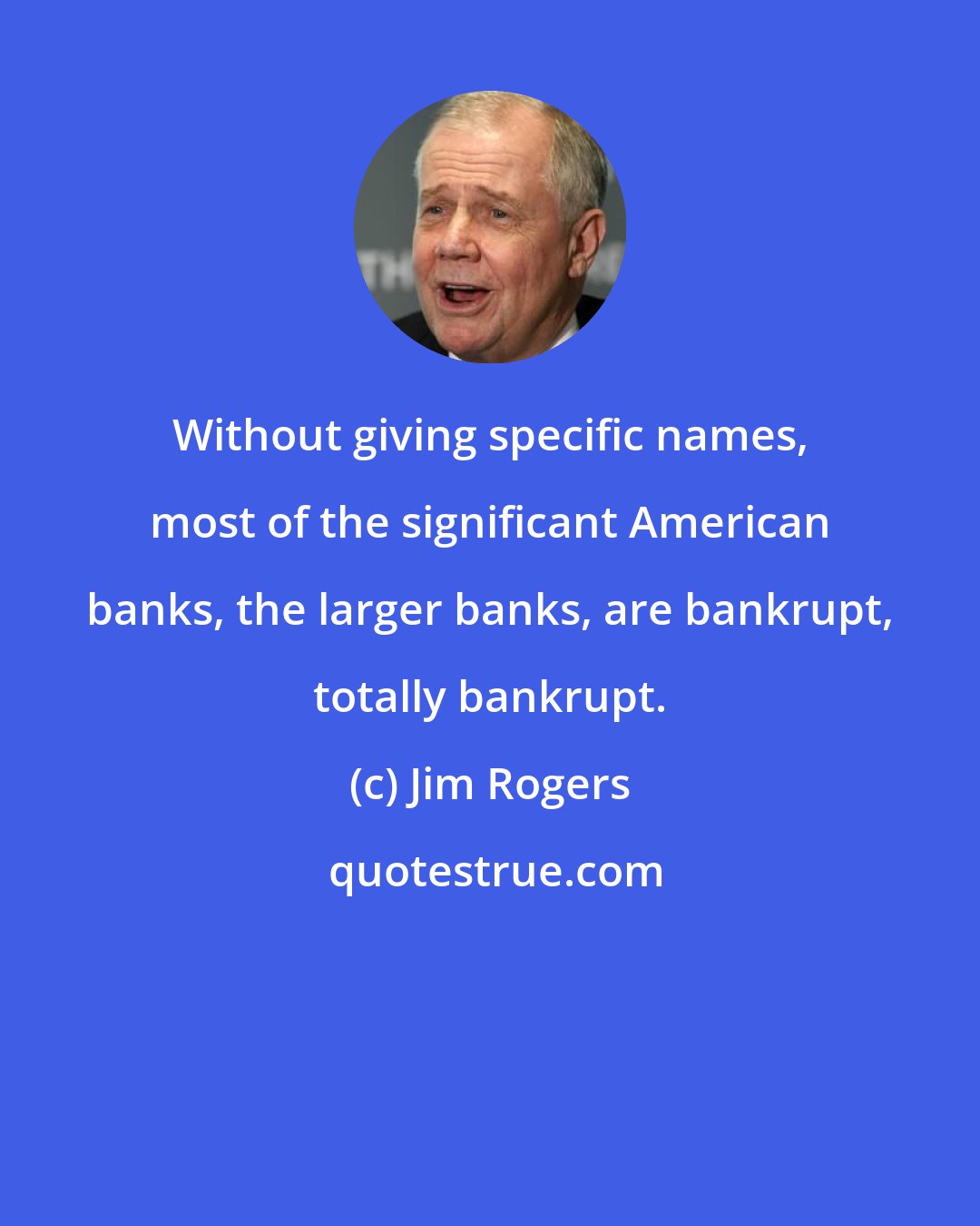 Jim Rogers: Without giving specific names, most of the significant American banks, the larger banks, are bankrupt, totally bankrupt.