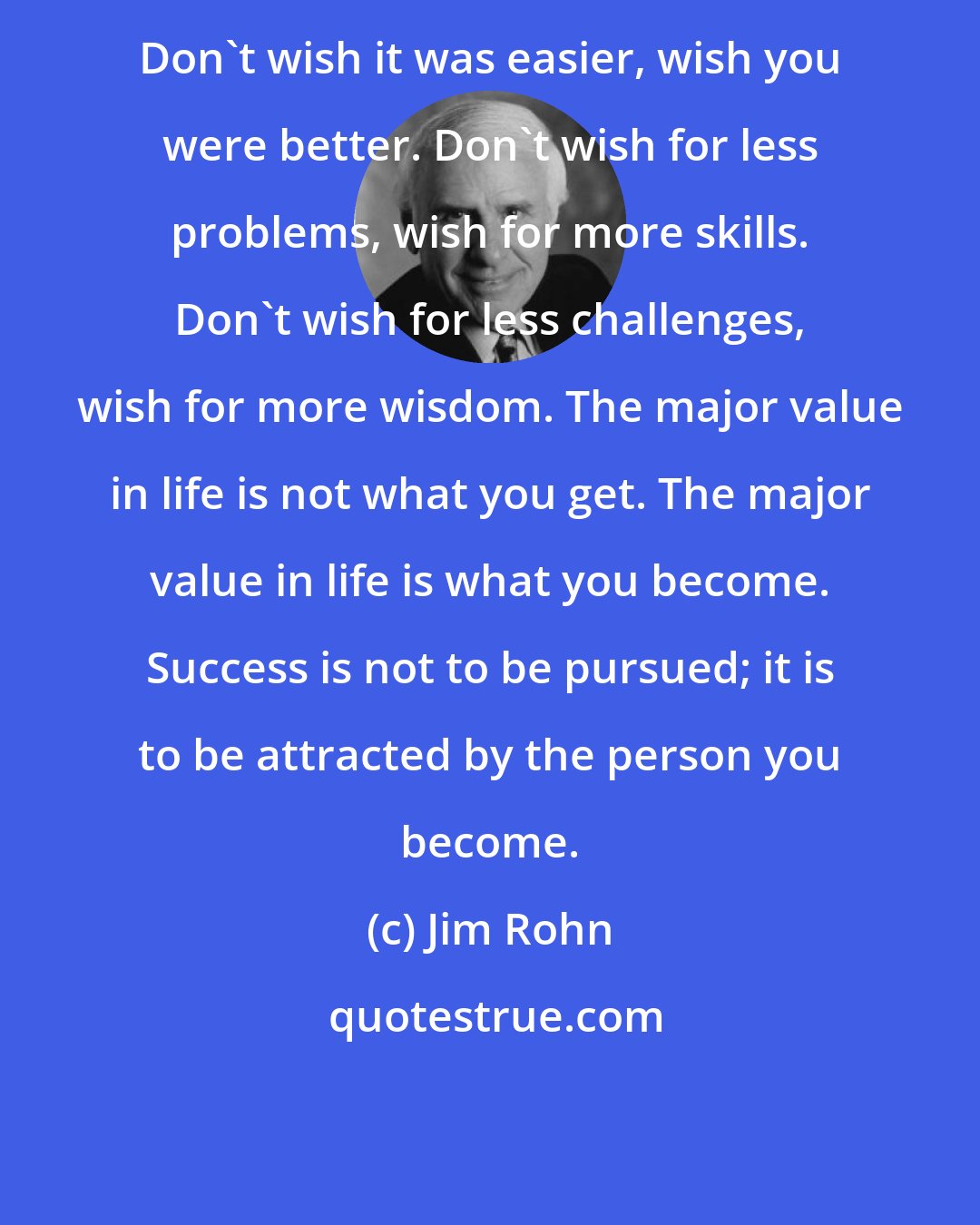 Jim Rohn: Don't wish it was easier, wish you were better. Don't wish for less problems, wish for more skills. Don't wish for less challenges, wish for more wisdom. The major value in life is not what you get. The major value in life is what you become. Success is not to be pursued; it is to be attracted by the person you become.