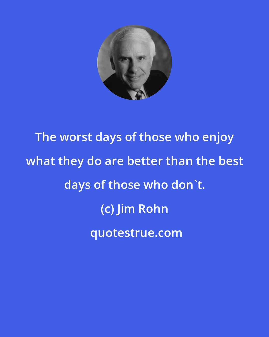 Jim Rohn: The worst days of those who enjoy what they do are better than the best days of those who don't.