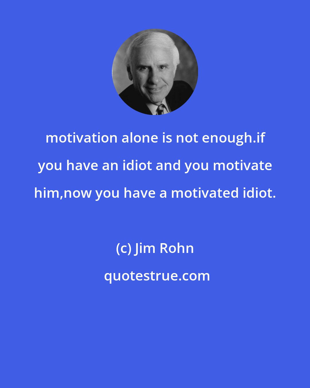 Jim Rohn: motivation alone is not enough.if you have an idiot and you motivate him,now you have a motivated idiot.