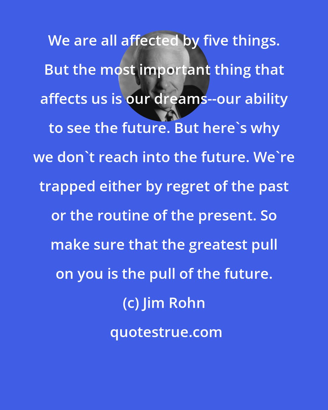 Jim Rohn: We are all affected by five things. But the most important thing that affects us is our dreams--our ability to see the future. But here's why we don't reach into the future. We're trapped either by regret of the past or the routine of the present. So make sure that the greatest pull on you is the pull of the future.