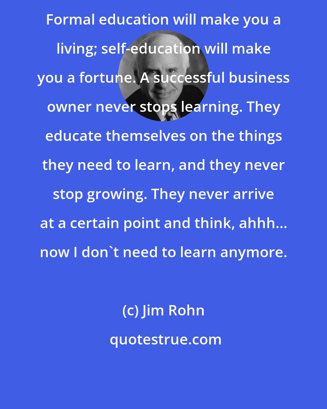 Jim Rohn: Formal education will make you a living; self-education will make you a fortune. A successful business owner never stops learning. They educate themselves on the things they need to learn, and they never stop growing. They never arrive at a certain point and think, ahhh... now I don't need to learn anymore.