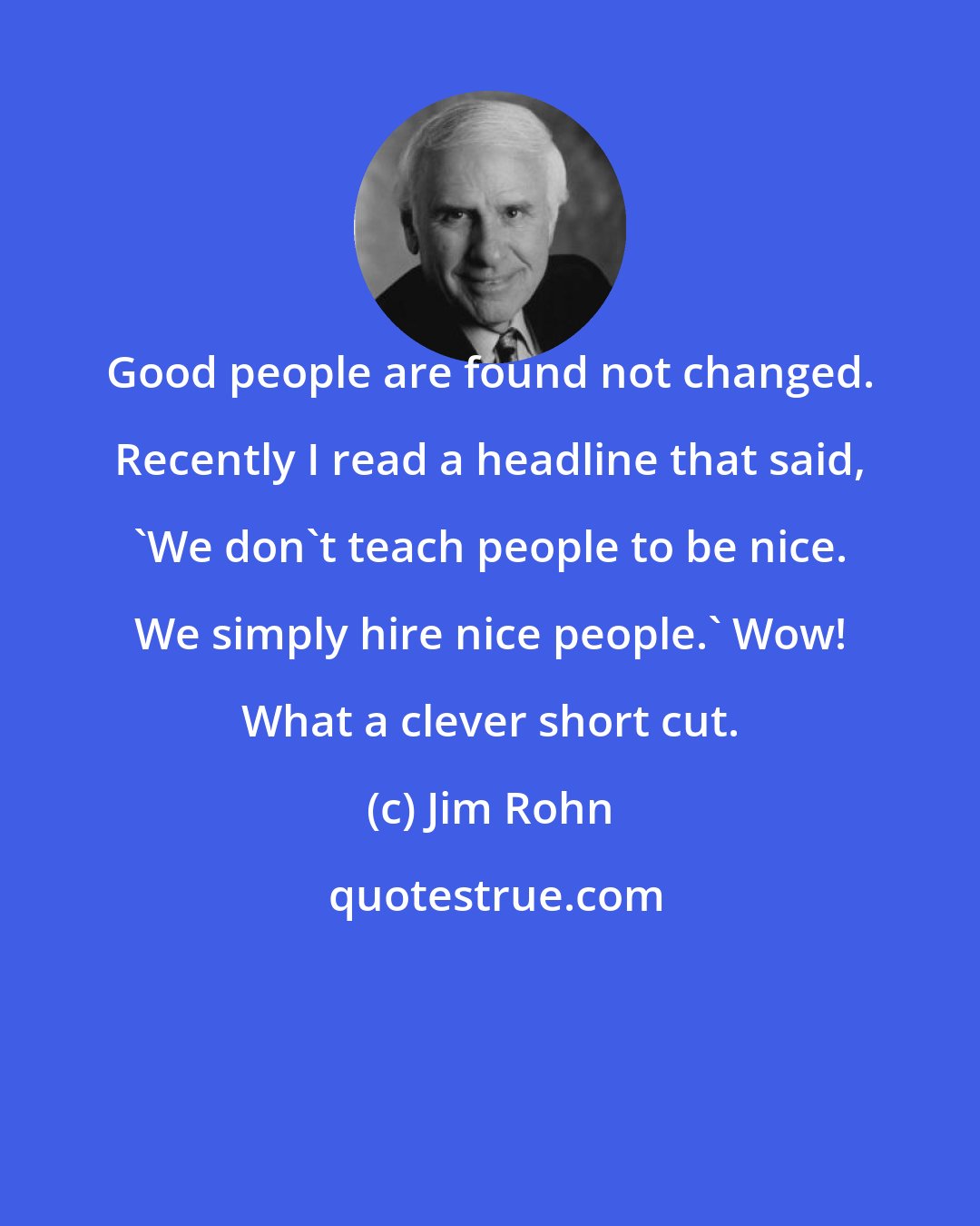 Jim Rohn: Good people are found not changed. Recently I read a headline that said, 'We don't teach people to be nice. We simply hire nice people.' Wow! What a clever short cut.