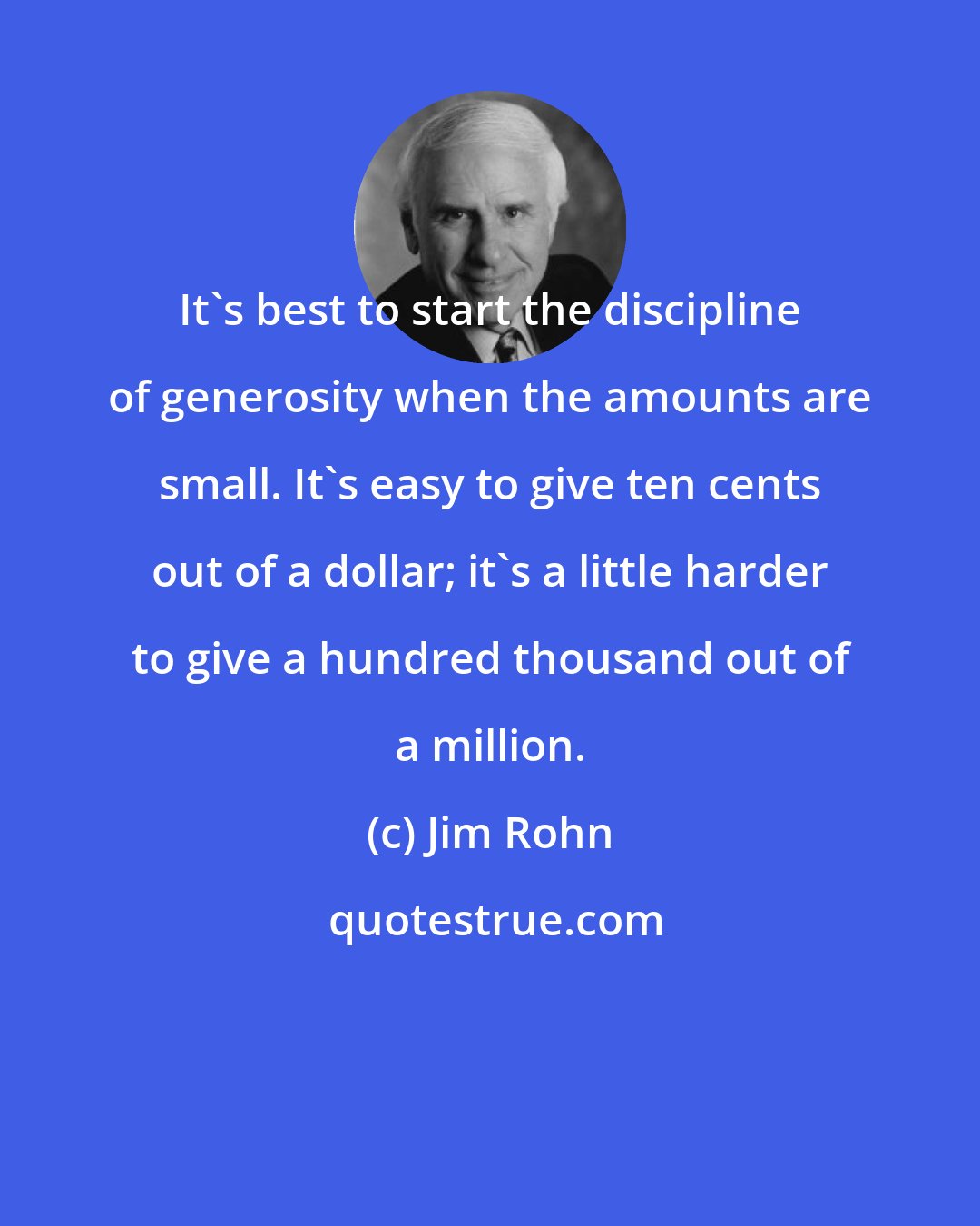 Jim Rohn: It's best to start the discipline of generosity when the amounts are small. It's easy to give ten cents out of a dollar; it's a little harder to give a hundred thousand out of a million.