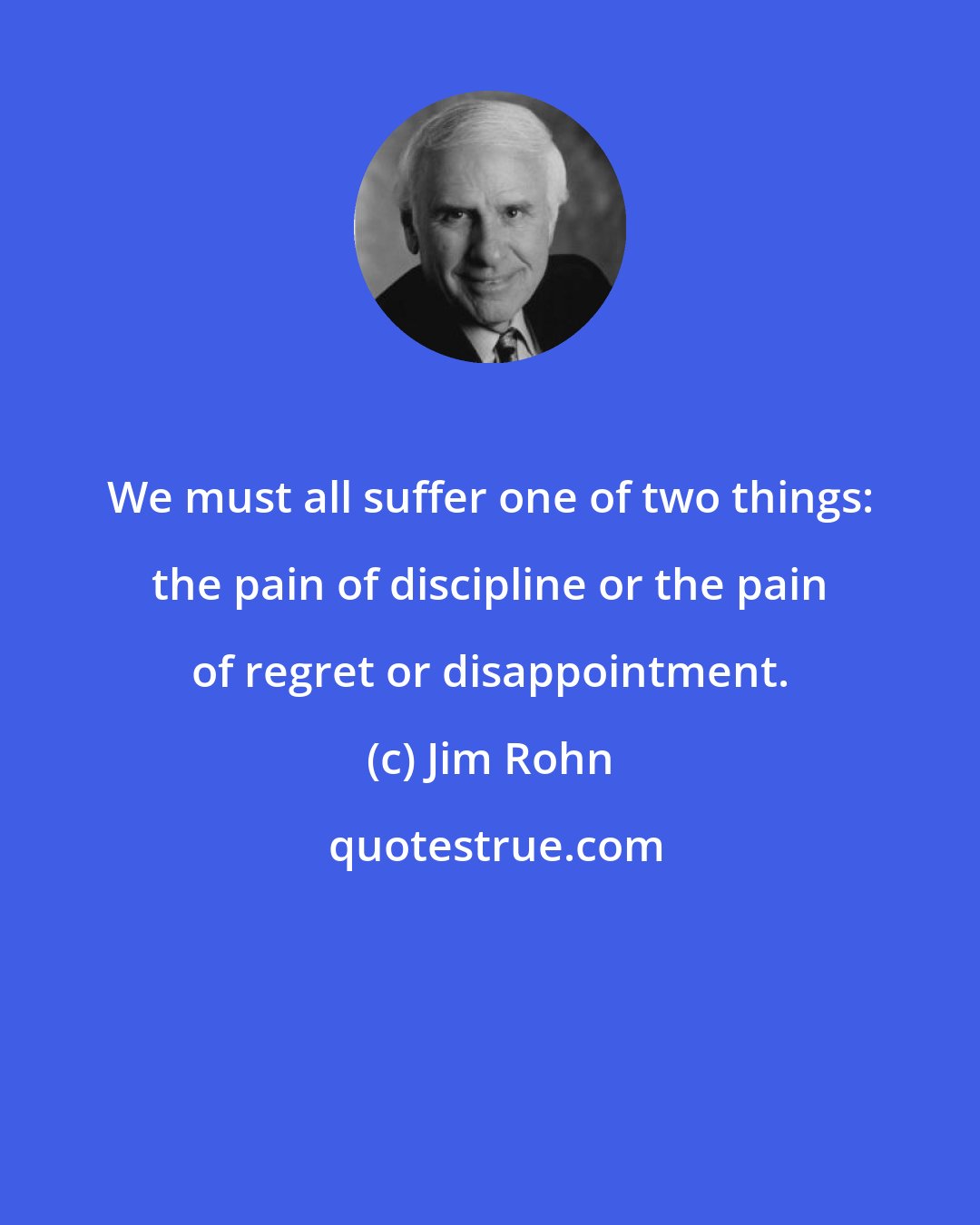 Jim Rohn: We must all suffer one of two things: the pain of discipline or the pain of regret or disappointment.