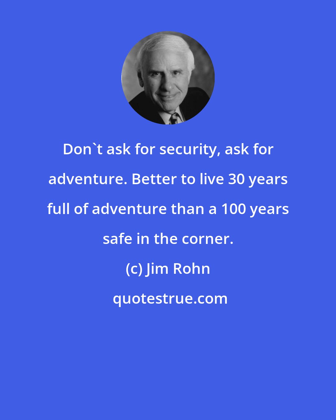 Jim Rohn: Don't ask for security, ask for adventure. Better to live 30 years full of adventure than a 100 years safe in the corner.