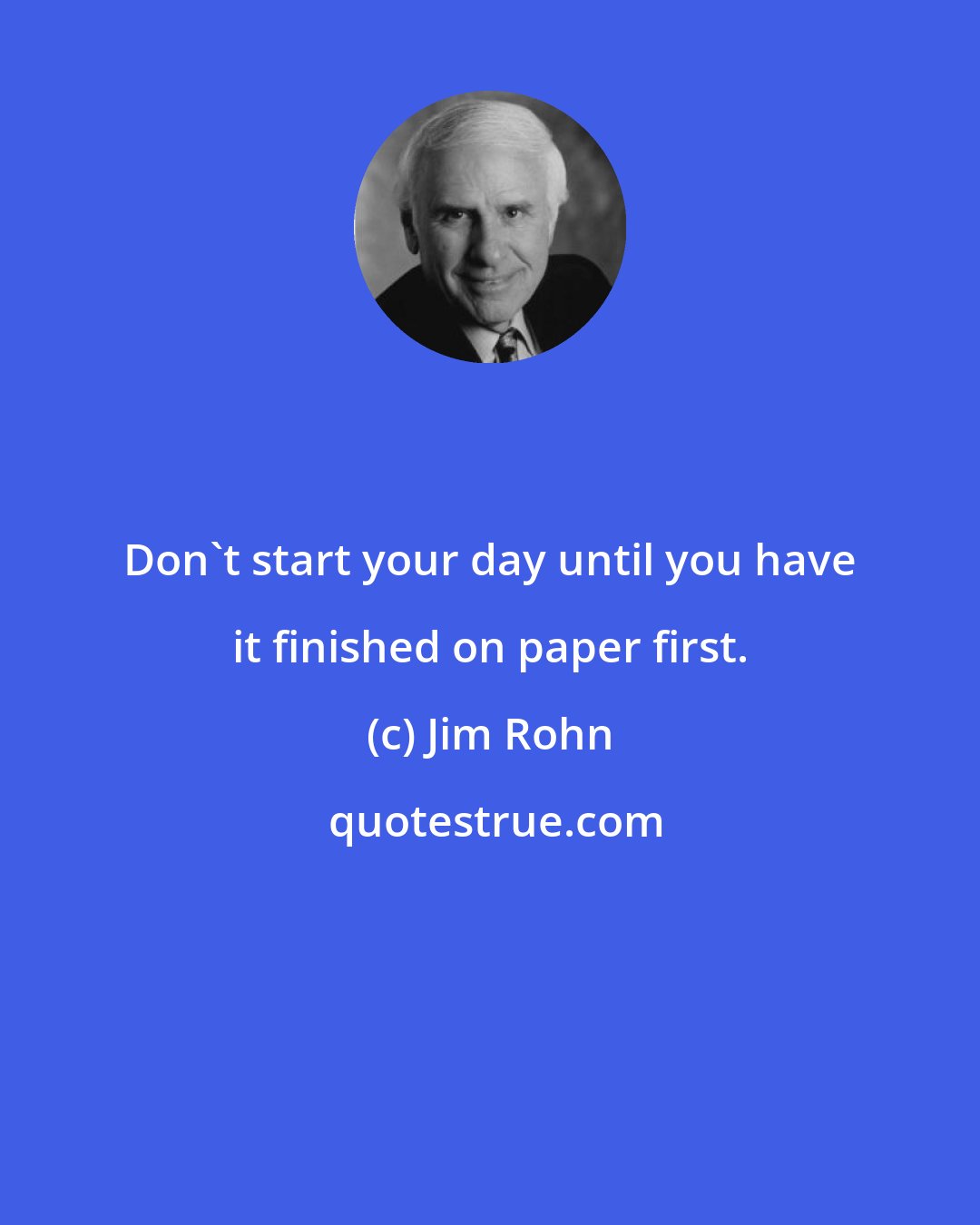 Jim Rohn: Don't start your day until you have it finished on paper first.