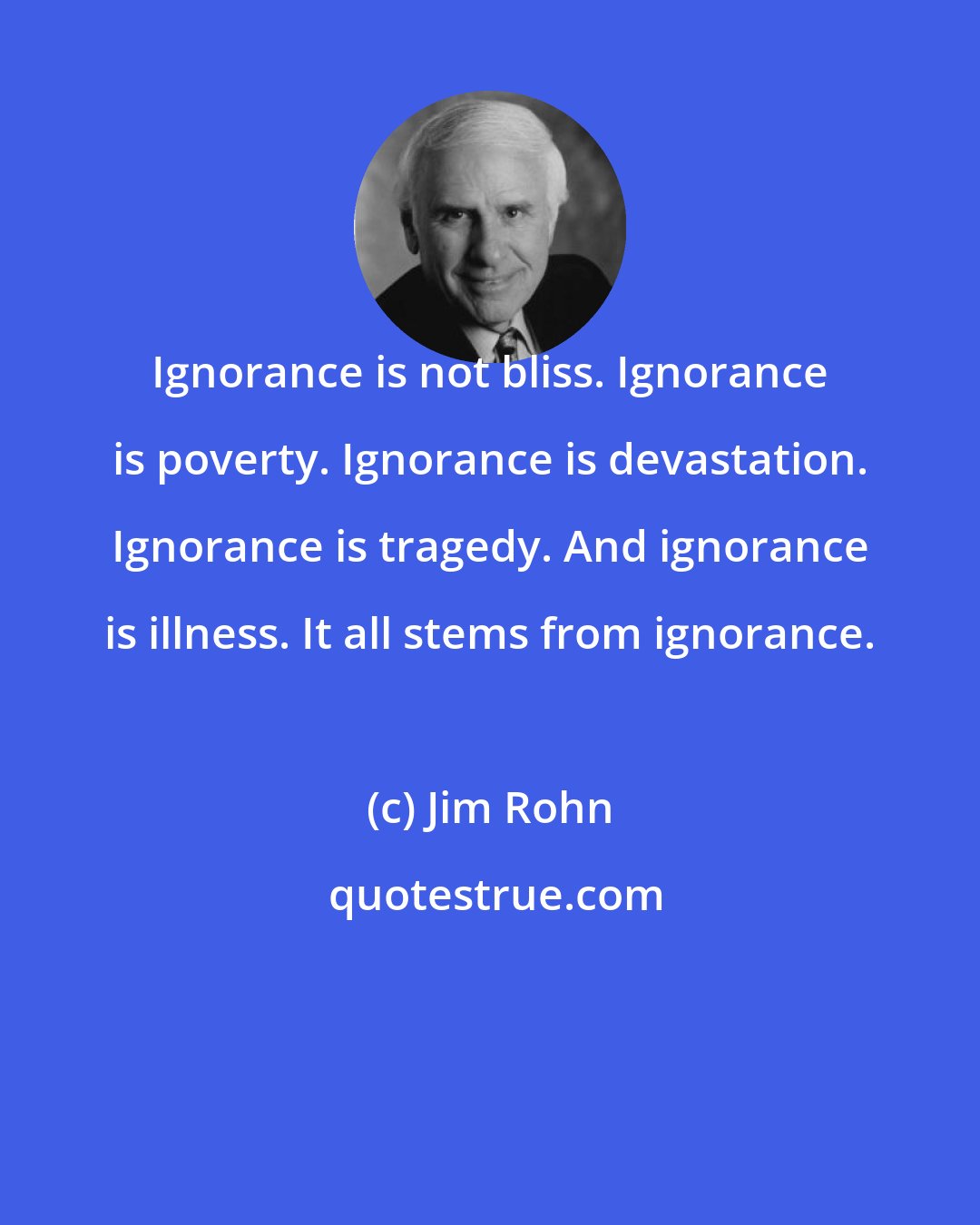 Jim Rohn: Ignorance is not bliss. Ignorance is poverty. Ignorance is devastation. Ignorance is tragedy. And ignorance is illness. It all stems from ignorance.