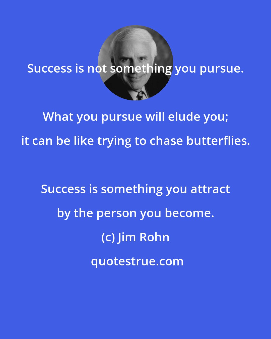 Jim Rohn: Success is not something you pursue. 
 
 What you pursue will elude you; it can be like trying to chase butterflies. 
 
 Success is something you attract by the person you become.