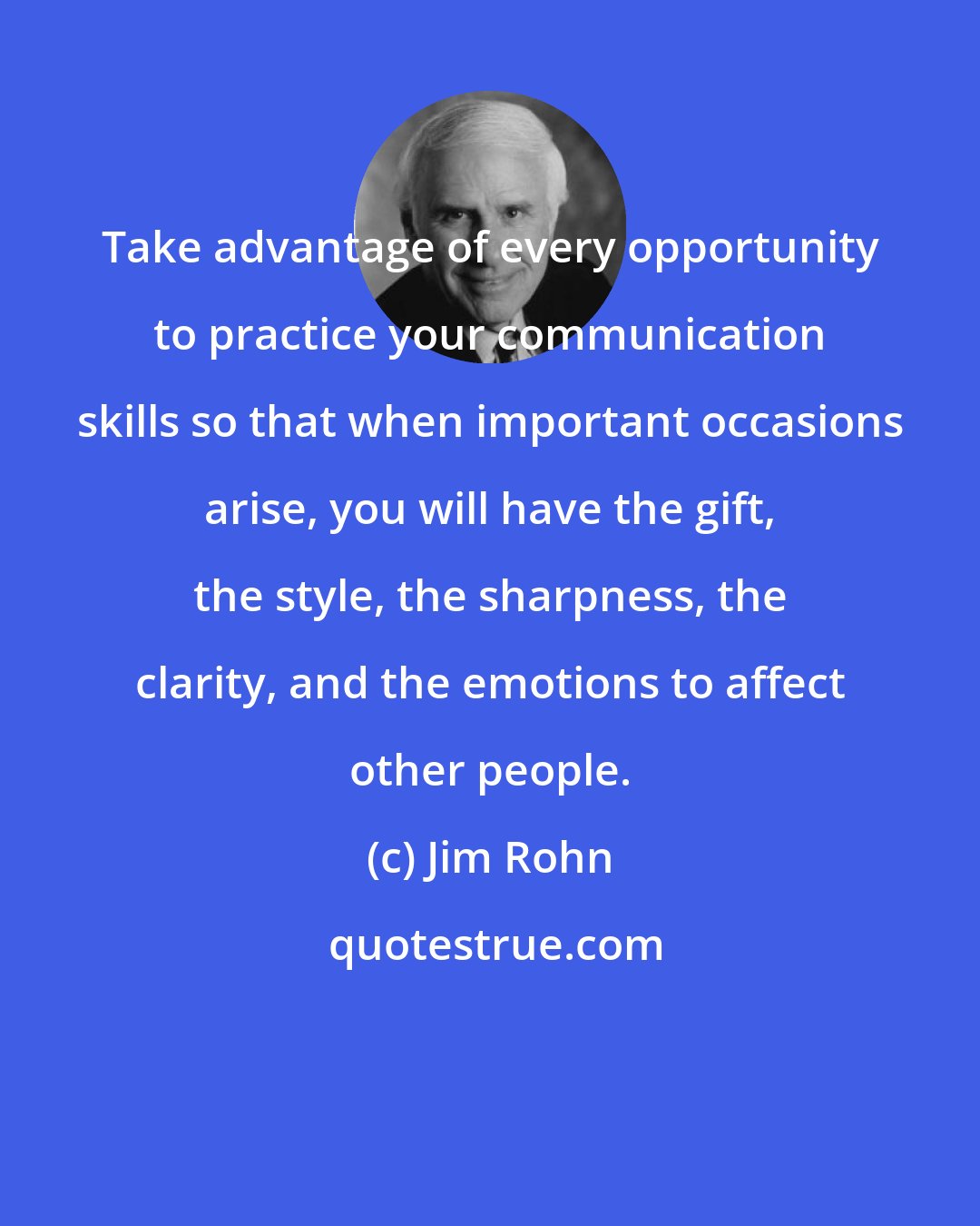 Jim Rohn: Take advantage of every opportunity to practice your communication skills so that when important occasions arise, you will have the gift, the style, the sharpness, the clarity, and the emotions to affect other people.