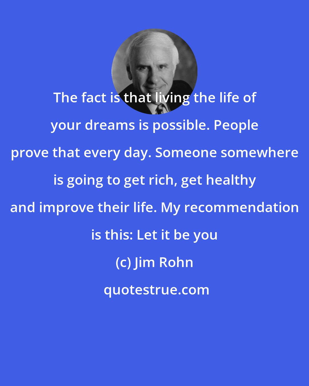 Jim Rohn: The fact is that living the life of your dreams is possible. People prove that every day. Someone somewhere is going to get rich, get healthy and improve their life. My recommendation is this: Let it be you