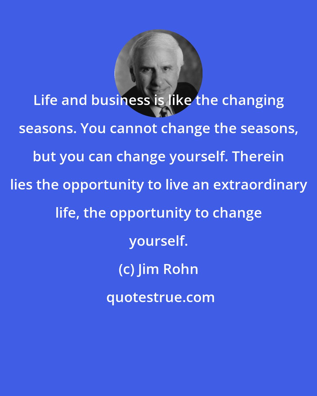 Jim Rohn: Life and business is like the changing seasons. You cannot change the seasons, but you can change yourself. Therein lies the opportunity to live an extraordinary life, the opportunity to change yourself.