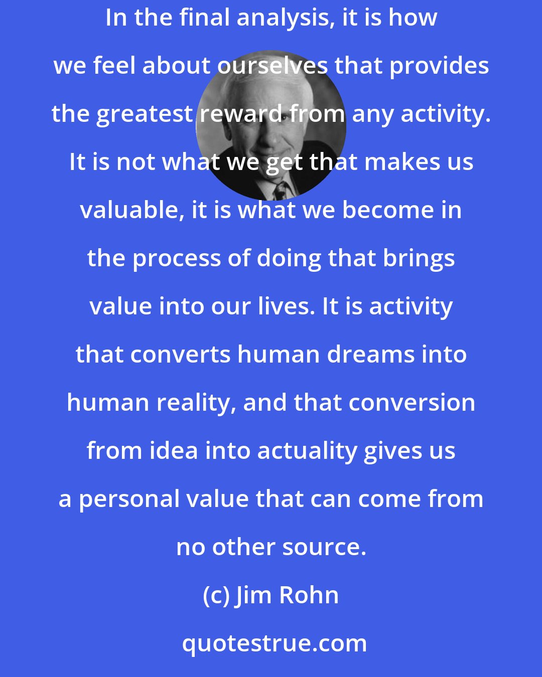 Jim Rohn: Every time we choose action over ease or labor over rest, we develop an increasing level of self-worth, self-respect and self-confidence. In the final analysis, it is how we feel about ourselves that provides the greatest reward from any activity. It is not what we get that makes us valuable, it is what we become in the process of doing that brings value into our lives. It is activity that converts human dreams into human reality, and that conversion from idea into actuality gives us a personal value that can come from no other source.