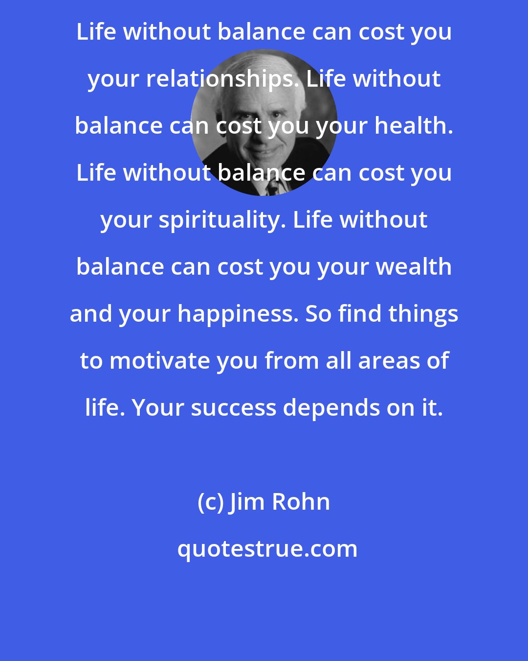 Jim Rohn: Life without balance can cost you your relationships. Life without balance can cost you your health. Life without balance can cost you your spirituality. Life without balance can cost you your wealth and your happiness. So find things to motivate you from all areas of life. Your success depends on it.