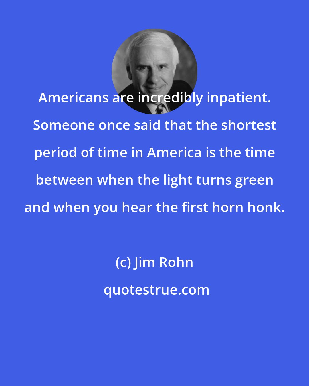 Jim Rohn: Americans are incredibly inpatient. Someone once said that the shortest period of time in America is the time between when the light turns green and when you hear the first horn honk.