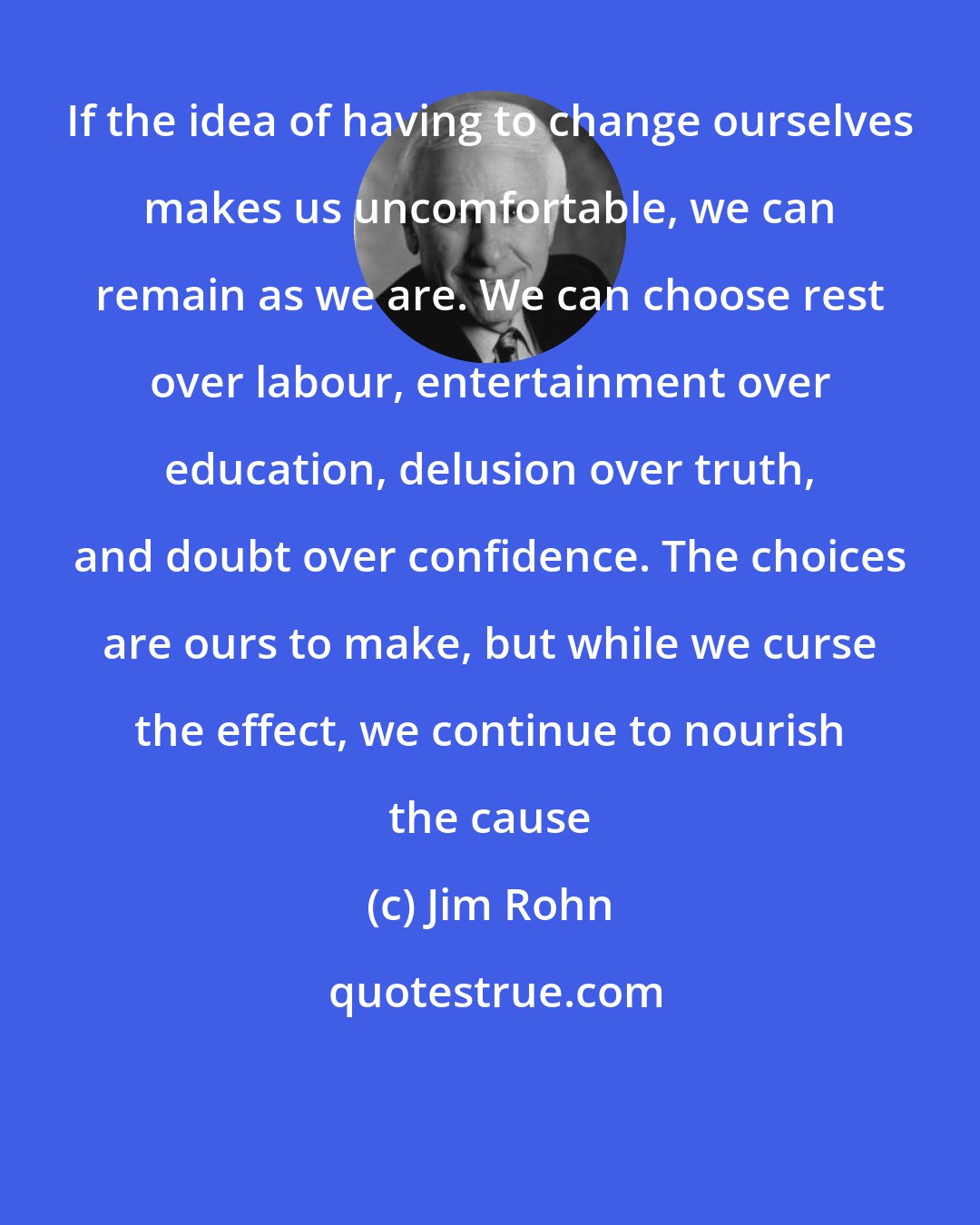 Jim Rohn: If the idea of having to change ourselves makes us uncomfortable, we can remain as we are. We can choose rest over labour, entertainment over education, delusion over truth, and doubt over confidence. The choices are ours to make, but while we curse the effect, we continue to nourish the cause
