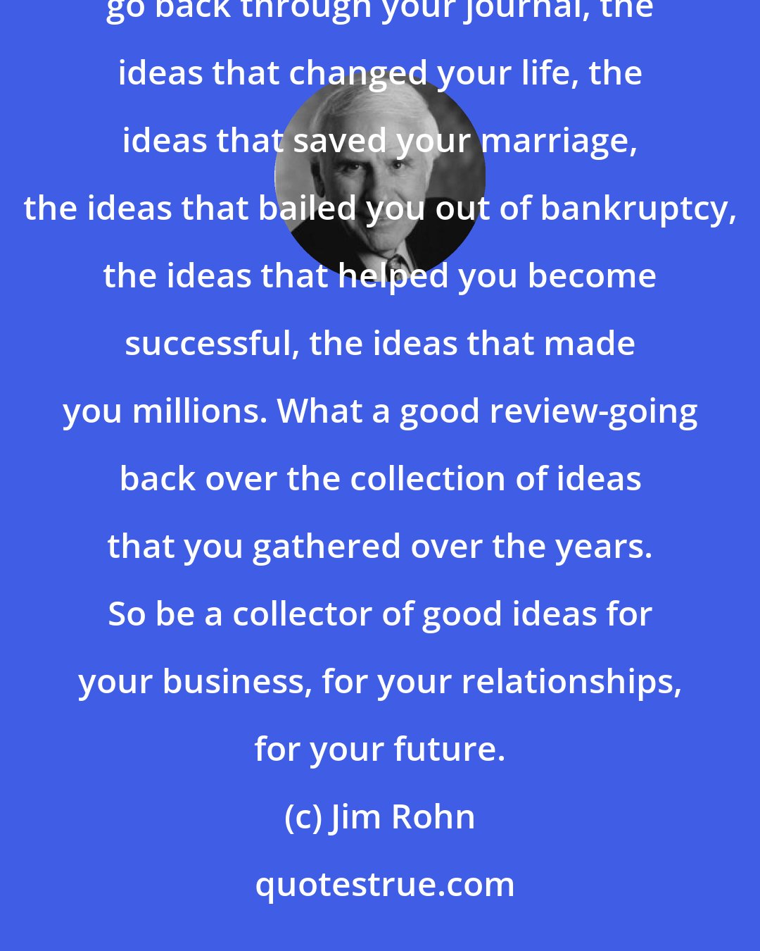 Jim Rohn: If you hear a good idea, capture it; write it down. Don't trust your memory. Then on a cold wintry evening, go back through your journal, the ideas that changed your life, the ideas that saved your marriage, the ideas that bailed you out of bankruptcy, the ideas that helped you become successful, the ideas that made you millions. What a good review-going back over the collection of ideas that you gathered over the years. So be a collector of good ideas for your business, for your relationships, for your future.