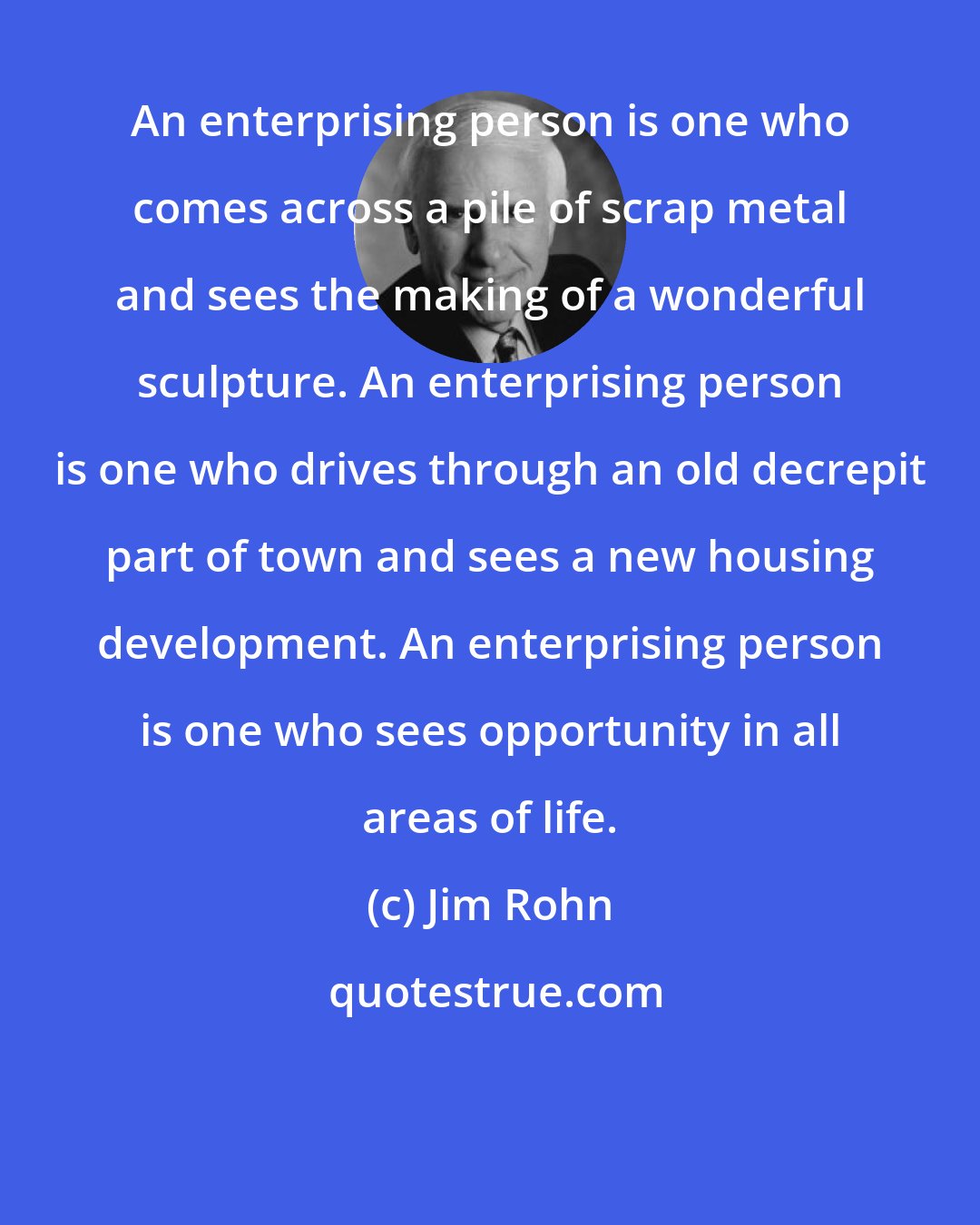 Jim Rohn: An enterprising person is one who comes across a pile of scrap metal and sees the making of a wonderful sculpture. An enterprising person is one who drives through an old decrepit part of town and sees a new housing development. An enterprising person is one who sees opportunity in all areas of life.