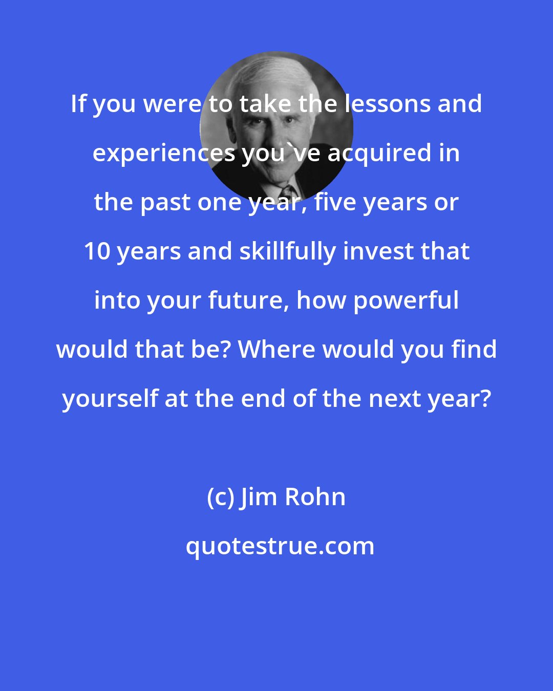 Jim Rohn: If you were to take the lessons and experiences you've acquired in the past one year, five years or 10 years and skillfully invest that into your future, how powerful would that be? Where would you find yourself at the end of the next year?