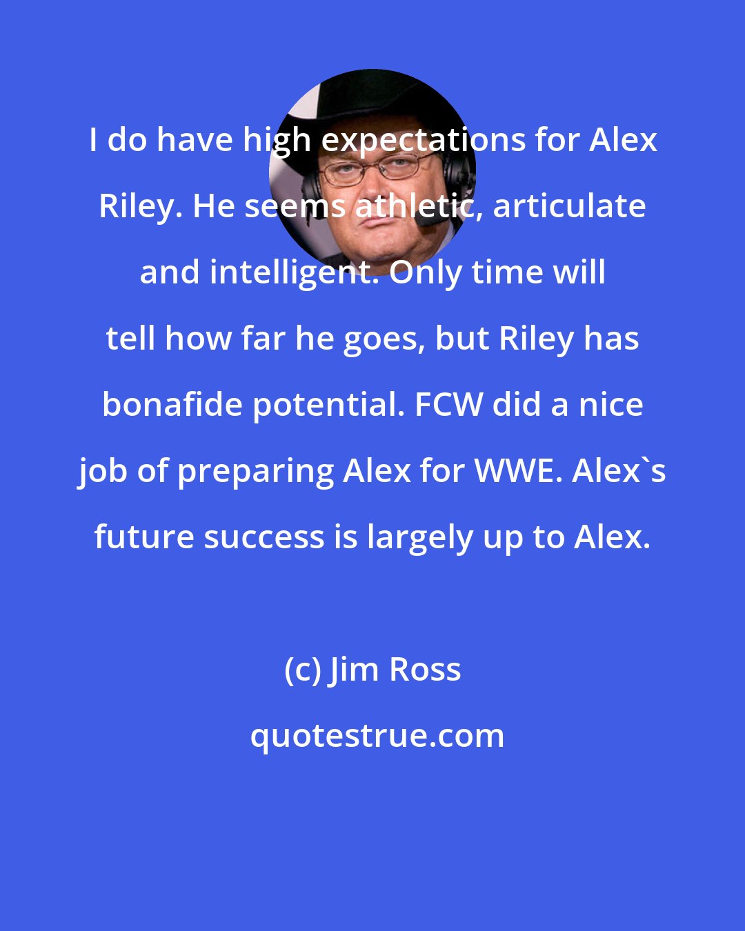 Jim Ross: I do have high expectations for Alex Riley. He seems athletic, articulate and intelligent. Only time will tell how far he goes, but Riley has bonafide potential. FCW did a nice job of preparing Alex for WWE. Alex's future success is largely up to Alex.