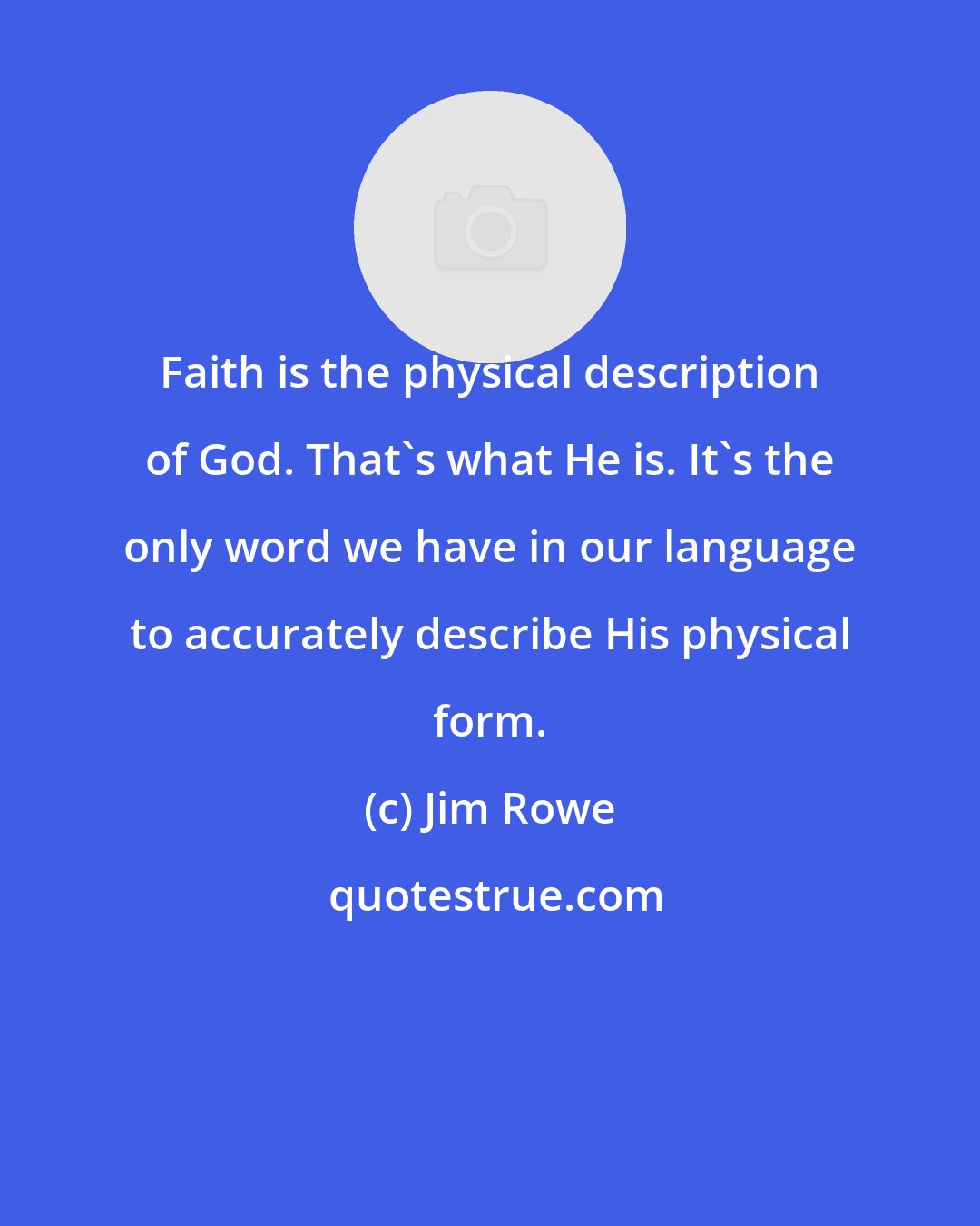 Jim Rowe: Faith is the physical description of God. That's what He is. It's the only word we have in our language to accurately describe His physical form.