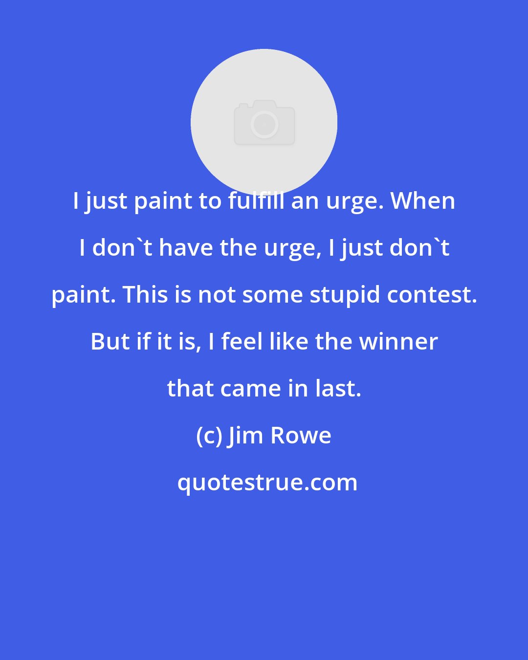 Jim Rowe: I just paint to fulfill an urge. When I don't have the urge, I just don't paint. This is not some stupid contest. But if it is, I feel like the winner that came in last.