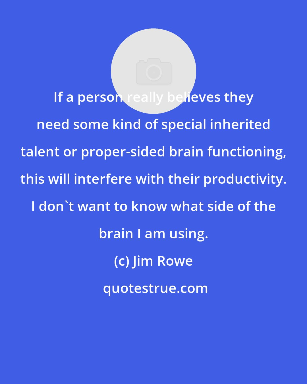 Jim Rowe: If a person really believes they need some kind of special inherited talent or proper-sided brain functioning, this will interfere with their productivity. I don't want to know what side of the brain I am using.