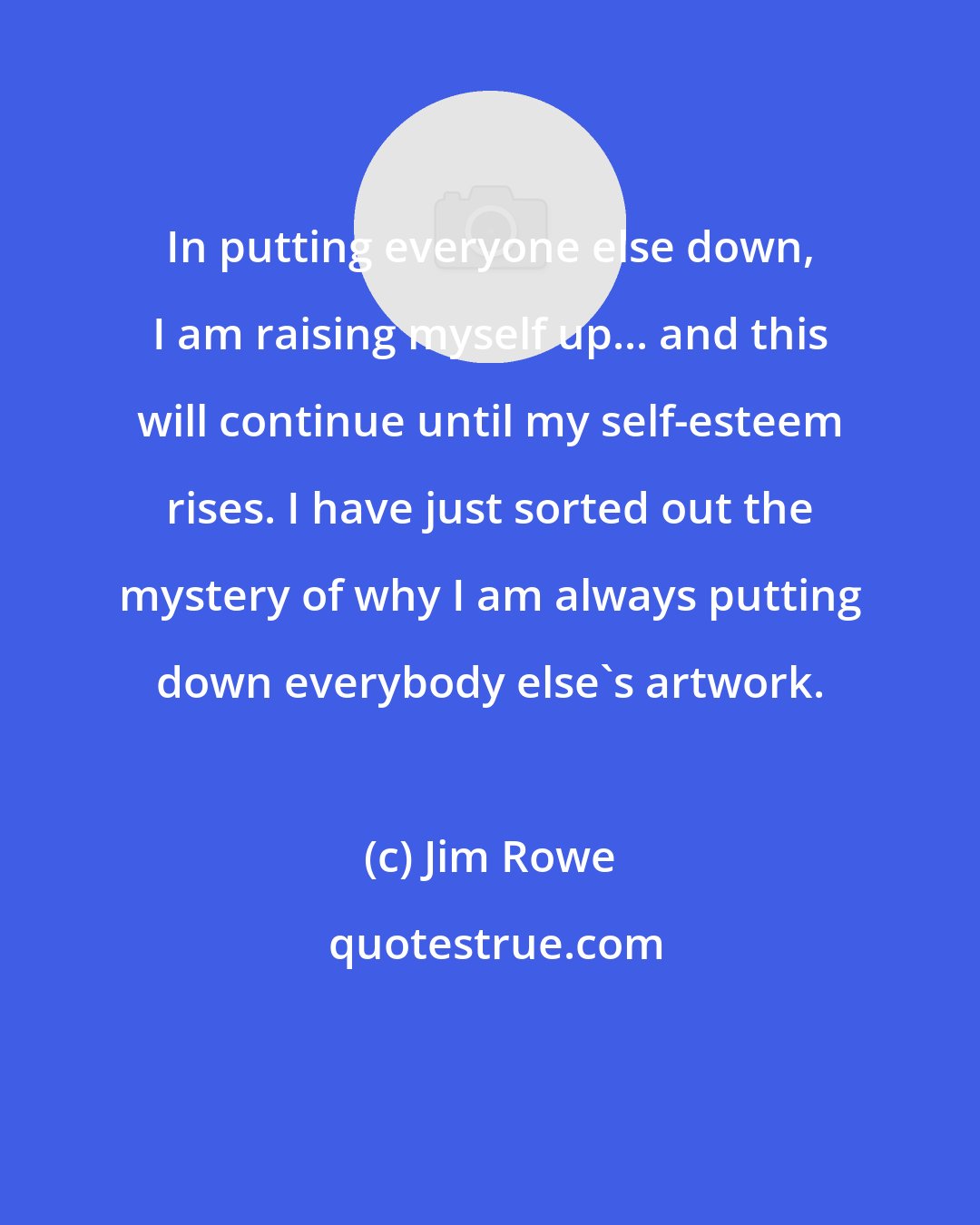 Jim Rowe: In putting everyone else down, I am raising myself up... and this will continue until my self-esteem rises. I have just sorted out the mystery of why I am always putting down everybody else's artwork.