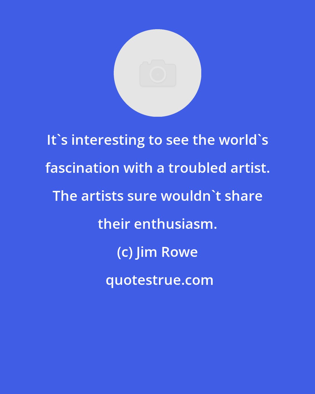 Jim Rowe: It's interesting to see the world's fascination with a troubled artist. The artists sure wouldn't share their enthusiasm.