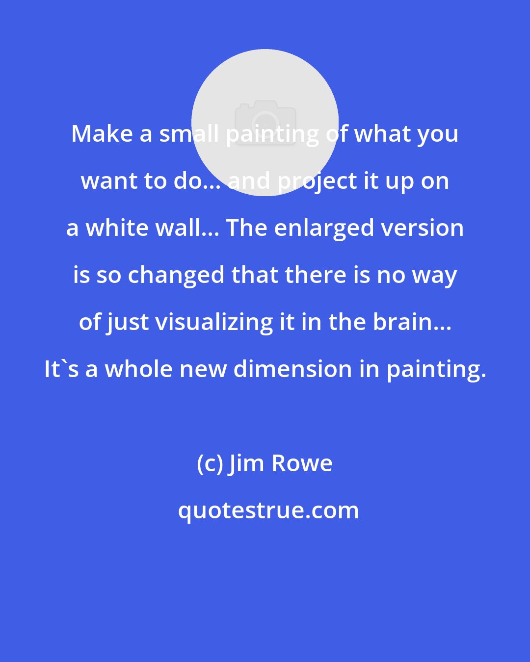 Jim Rowe: Make a small painting of what you want to do... and project it up on a white wall... The enlarged version is so changed that there is no way of just visualizing it in the brain... It's a whole new dimension in painting.