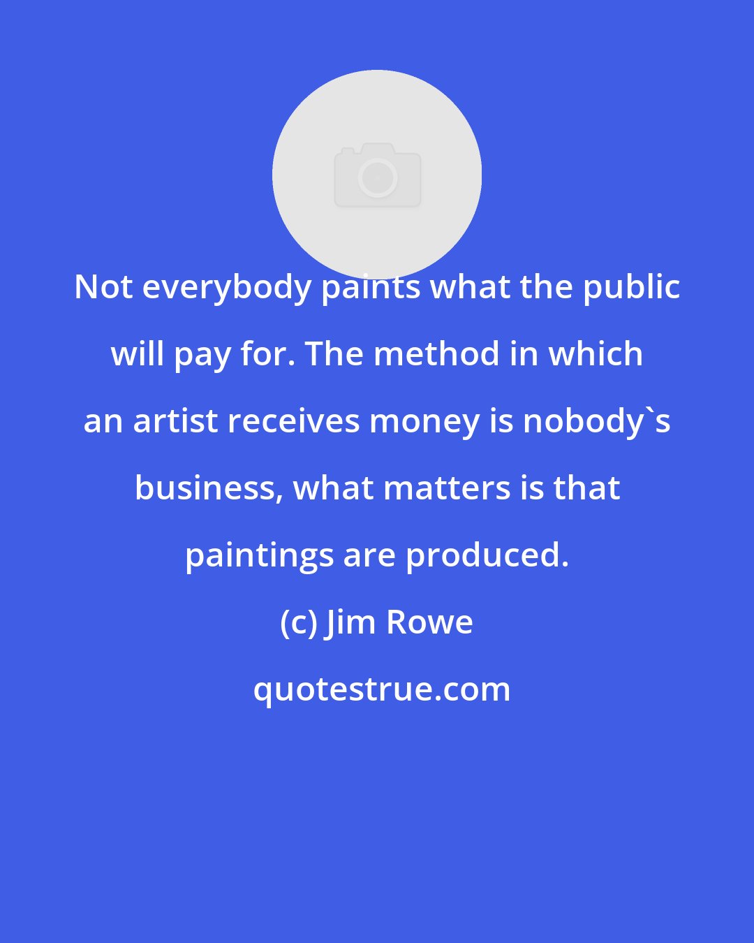 Jim Rowe: Not everybody paints what the public will pay for. The method in which an artist receives money is nobody's business, what matters is that paintings are produced.