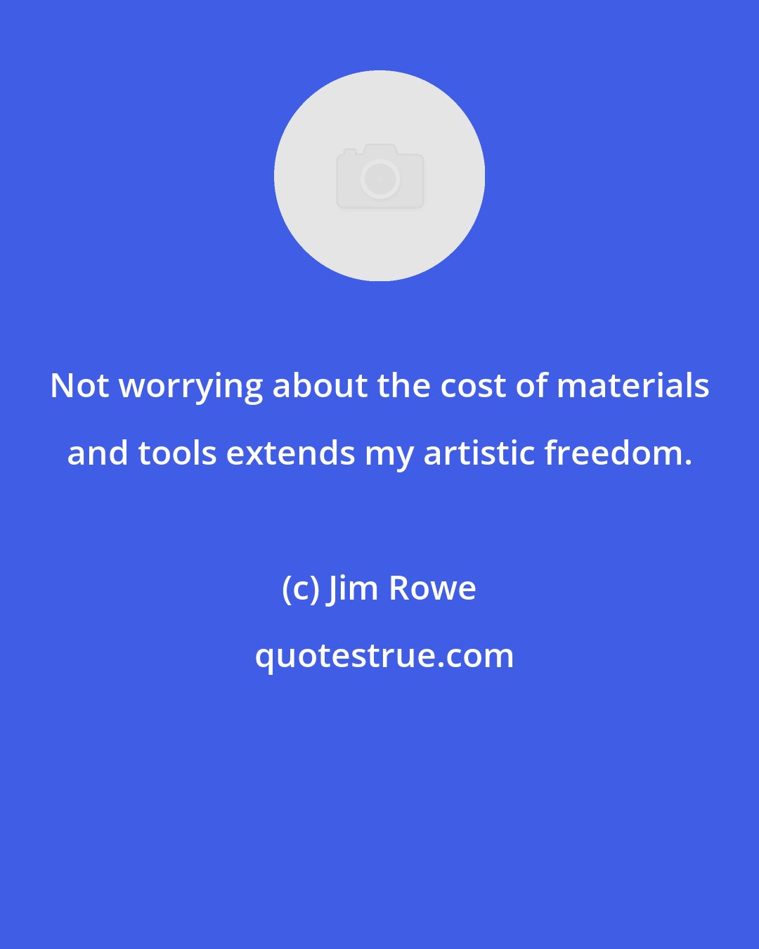 Jim Rowe: Not worrying about the cost of materials and tools extends my artistic freedom.