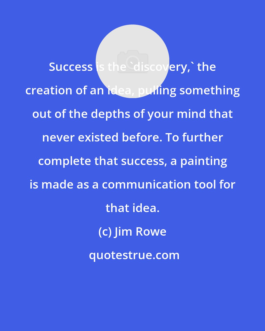 Jim Rowe: Success is the 'discovery,' the creation of an idea, pulling something out of the depths of your mind that never existed before. To further complete that success, a painting is made as a communication tool for that idea.