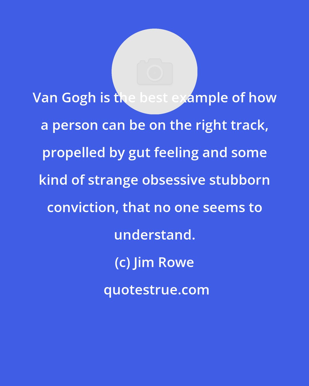 Jim Rowe: Van Gogh is the best example of how a person can be on the right track, propelled by gut feeling and some kind of strange obsessive stubborn conviction, that no one seems to understand.