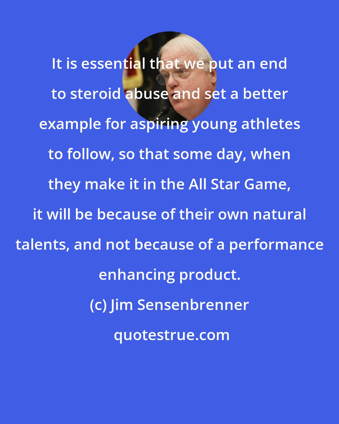 Jim Sensenbrenner: It is essential that we put an end to steroid abuse and set a better example for aspiring young athletes to follow, so that some day, when they make it in the All Star Game, it will be because of their own natural talents, and not because of a performance enhancing product.