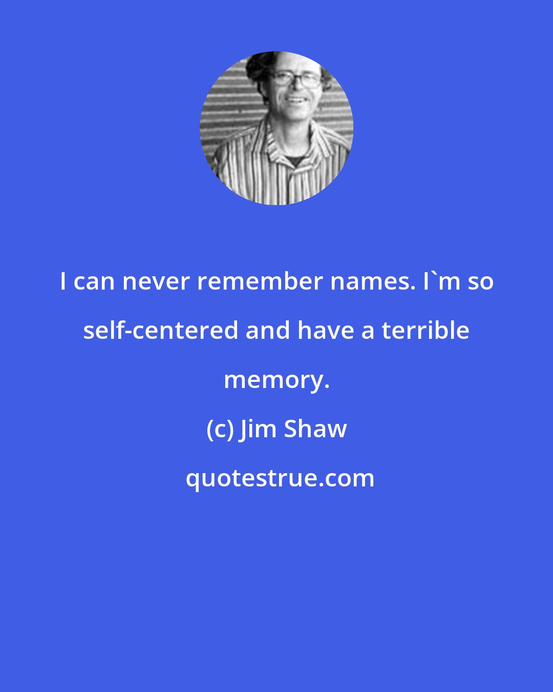 Jim Shaw: I can never remember names. I'm so self-centered and have a terrible memory.