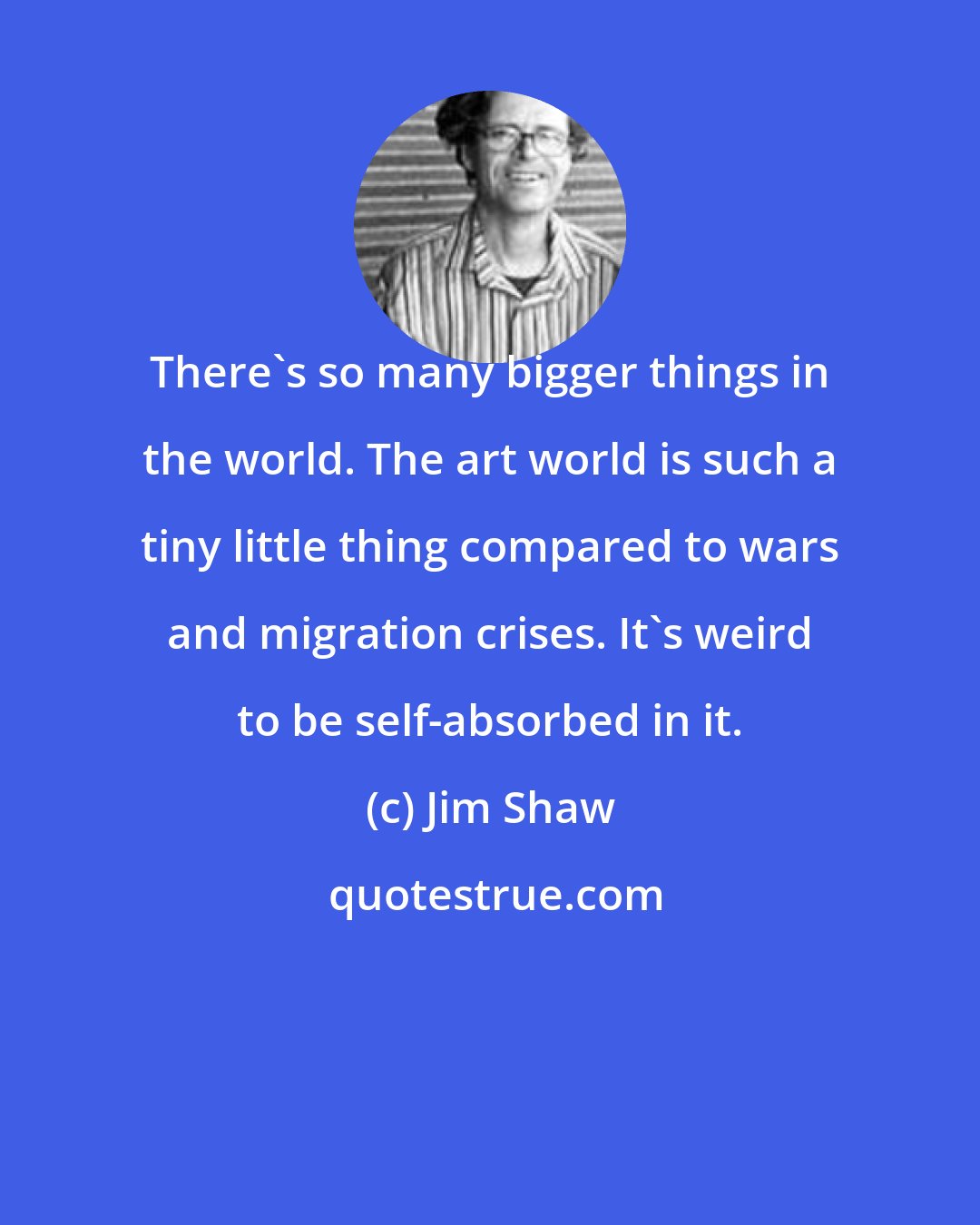 Jim Shaw: There's so many bigger things in the world. The art world is such a tiny little thing compared to wars and migration crises. It's weird to be self-absorbed in it.